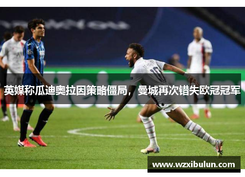 英媒称瓜迪奥拉因策略僵局,曼城再次错失欧冠冠军 英媒称瓜迪奥拉因策略僵局,曼城再次错失欧冠冠军