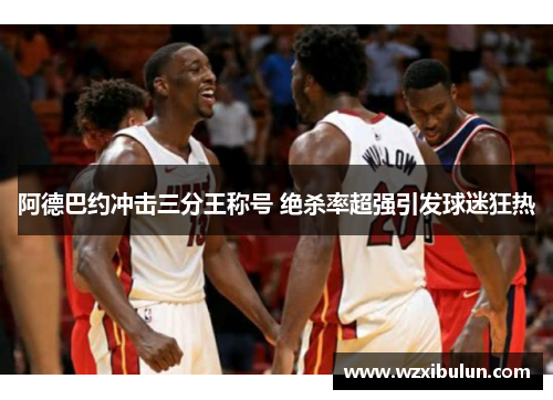 阿德巴约冲击三分王称号 绝杀率超强引发球迷狂热